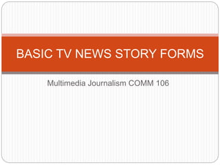 Multimedia Journalism COMM 106
BASIC TV NEWS STORY FORMS
 
