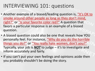 • Another example of a biased/leading question is, "It's OK to
smoke around other people as long as they don't mind,
right?" or "Is your favorite color red?" A question that
favors a particular response is an example of a biased
question.
• A biased question could also be one that reveals how YOU
personally feel. For instance, “Why do you do the horrible
things you do?” or “You really hate women, don’t you?”
Typically, your job is NOT to judge – it’s to investigate and
inform accurately and fairly.
• If you can’t put your own feelings and opinions aside then
you probably shouldn’t be doing the story.
INTERVIEWING 101: questions
 