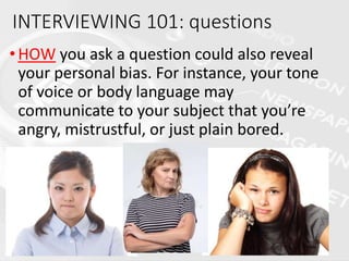 •HOW you ask a question could also reveal
your personal bias. For instance, your tone
of voice or body language may
communicate to your subject that you’re
angry, mistrustful, or just plain bored.
INTERVIEWING 101: questions
 