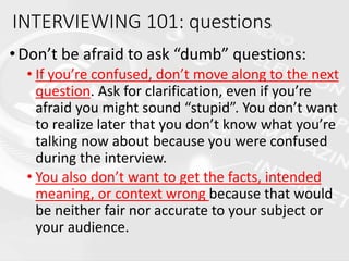 •Don’t be afraid to ask “dumb” questions:
• If you’re confused, don’t move along to the next
question. Ask for clarification, even if you’re
afraid you might sound “stupid”. You don’t want
to realize later that you don’t know what you’re
talking now about because you were confused
during the interview.
• You also don’t want to get the facts, intended
meaning, or context wrong because that would
be neither fair nor accurate to your subject or
your audience.
INTERVIEWING 101: questions
 