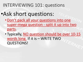 •Ask short questions:
•Don’t pack all your questions into one
super-mega question - split it up into two
parts.
•Typically, NO question should be over 10-15
words long. If it is – WRITE TWO
QUESTIONS!
INTERVIEWING 101: questions
 