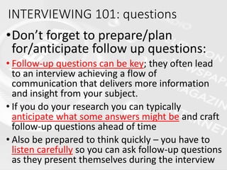 •Don’t forget to prepare/plan
for/anticipate follow up questions:
• Follow-up questions can be key; they often lead
to an interview achieving a flow of
communication that delivers more information
and insight from your subject.
• If you do your research you can typically
anticipate what some answers might be and craft
follow-up questions ahead of time
• Also be prepared to think quickly – you have to
listen carefully so you can ask follow-up questions
as they present themselves during the interview
INTERVIEWING 101: questions
 