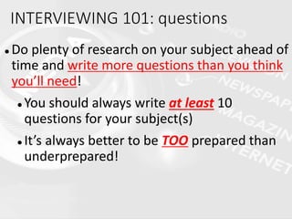  Do plenty of research on your subject ahead of
time and write more questions than you think
you’ll need!
 You should always write at least 10
questions for your subject(s)
 It’s always better to be TOO prepared than
underprepared!
INTERVIEWING 101: questions
 