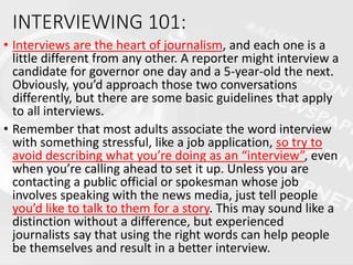 INTERVIEWING 101:
• Interviews are the heart of journalism, and each one is a
little different from any other. A reporter might interview a
candidate for governor one day and a 5-year-old the next.
Obviously, you’d approach those two conversations
differently, but there are some basic guidelines that apply
to all interviews.
• Remember that most adults associate the word interview
with something stressful, like a job application, so try to
avoid describing what you’re doing as an “interview”, even
when you’re calling ahead to set it up. Unless you are
contacting a public official or spokesman whose job
involves speaking with the news media, just tell people
you’d like to talk to them for a story. This may sound like a
distinction without a difference, but experienced
journalists say that using the right words can help people
be themselves and result in a better interview.
 