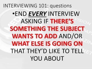 INTERVIEWING 101: questions
•END EVERY INTERVIEW
ASKING IF THERE’S
SOMETHING THE SUBJECT
WANTS TO ADD AND/OR
WHAT ELSE IS GOING ON
THAT THEY’D LIKE TO TELL
YOU ABOUT
 