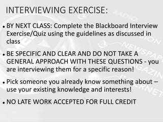  BY NEXT CLASS: Complete the Blackboard Interview
Exercise/Quiz using the guidelines as discussed in
class
 BE SPECIFIC AND CLEAR AND DO NOT TAKE A
GENERAL APPROACH WITH THESE QUESTIONS - you
are interviewing them for a specific reason!
 Pick someone you already know something about –
use your existing knowledge and interests!
 NO LATE WORK ACCEPTED FOR FULL CREDIT
INTERVIEWING EXERCISE:
 