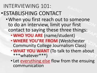 INTERVIEWING 101:
•ESTABLISHING CONTACT
•When you first reach out to someone
to do an interview, limit your first
contact to saying these three things:
•WHO YOU ARE (name/student)
•WHERE YOU’RE FROM (Westchester
Community College Journalism Class)
•WHAT YOU WANT (To talk to them about
***whatever***)
•Let everything else flow from the ensuing
communication
 