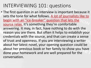 • The first question in an interview is important because it
sets the tone for what follows. A lot of journalists like to
begin with an “ice-breaker” question that lets the
source relax. It’s something they’re comfortable
answering. It may, in fact, have nothing to do with the
reason you are there. But often it helps to establish your
credentials with the source, and that can create a sense
of trust and openness. If you are interviewing a writer
about her latest novel, your opening question could be
about her previous book or her family to show you have
done your homework and are well prepared for the
conversation.
INTERVIEWING 101: questions
 