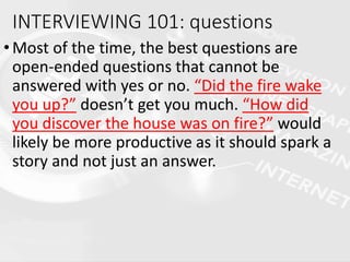 INTERVIEWING 101: questions
•Most of the time, the best questions are
open-ended questions that cannot be
answered with yes or no. “Did the fire wake
you up?” doesn’t get you much. “How did
you discover the house was on fire?” would
likely be more productive as it should spark a
story and not just an answer.
 