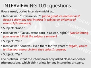 How a usual, boring interview might go:
• Interviewer: “How are you?” (not a great ice-breaker as it
doesn’t show any real interest in subject or evidence of
research/homework)
• Subject: “Good.”
• Interviewer: “So you were born in Boston, right?” (you’re letting
your research limit the subject’s answer)
• Subject: “Yes.”
• Interviewer: “And you lived there for five years?” (again, you’re
letting your research limit the subject’s answer)
• Subject: “Yes.”
The problem is that the interviewer only asked closed-ended or
trite questions, which didn’t allow for any interesting answers.
INTERVIEWING 101: questions
 
