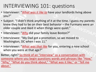 • Interviewer: “What was it like to have your landlords living above
you?”
• Subject: “I didn’t think anything of it at the time. I guess my parents
knew they had to be on their best behavior – the Furmans were an
older couple and liked it when things were quiet.”
• Interviewer: “Why did your family leave Boston?”
• Interviewee: “My Dad got a promotion, so we moved to
Washington, DC when I was 11.”
• Interviewer: “What was that like for you, entering a new school
when you were at that age?”
Better, right? So think of an “interview” as a conversation with
someone where you begin questions words and phrases like “How,”
“Why,” “What do you think about,” “What was it like,” or “Tell me
about.”
INTERVIEWING 101: questions
 