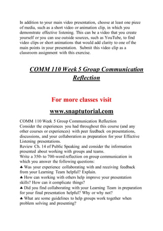 In addition to your main video presentation, choose at least one piece
of media, such as a short video or animation clip, in which you
demonstrate effective listening. This can be a video that you create
yourself or you can use outside sources, such as YouTube, to find
video clips or short animations that would add clarity to one of the
main points in your presentation. Submit this video clip as a
classroom assignment with this exercise.
COMM 110 Week 5 Group Communication
Reflection
For more classes visit
www.snaptutorial.com
COMM 110 Week 5 Group Communication Reflection
Consider the experiences you had throughout this course (and any
other courses or experiences) with peer feedback on presentations,
discussions, and your collaboration as preparation for your Effective
Listening presentations.
Review Ch. 14 of Public Speaking and consider the information
presented about working with groups and teams.
Write a 350- to 700-word reflection on group communication in
which you answer the following questions:
 Was your experience collaborating with and receiving feedback
from your Learning Team helpful? Explain.
 How can working with others help improve your presentation
skills? How can it complicate things?
 Did you find collaborating with your Learning Team in preparation
for your final presentation helpful? Why or why not?
 What are some guidelines to help groups work together when
problem solving and presenting?
 