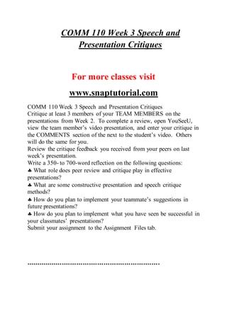 COMM 110 Week 3 Speech and
Presentation Critiques
For more classes visit
www.snaptutorial.com
COMM 110 Week 3 Speech and Presentation Critiques
Critique at least 3 members of your TEAM MEMBERS on the
presentations from Week 2. To complete a review, open YouSeeU,
view the team member’s video presentation, and enter your critique in
the COMMENTS section of the next to the student’s video. Others
will do the same for you.
Review the critique feedback you received from your peers on last
week’s presentation.
Write a 350- to 700-word reflection on the following questions:
 What role does peer review and critique play in effective
presentations?
 What are some constructive presentation and speech critique
methods?
 How do you plan to implement your teammate’s suggestions in
future presentations?
 How do you plan to implement what you have seen be successful in
your classmates’ presentations?
Submit your assignment to the Assignment Files tab.
****************************************************************
 