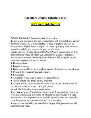 For more course tutorials visit
www.newtonhelp.com
COMM 110 Week 3 Demonstration Presentation
To allow you to explore the use of visual aids and nonverbal and verbal
communication, you will demonstrate a task or explain an event or
phenomenon. If you found it helpful last week, you may wish to create
an outline to help you prepare for your presentation.
Create an 8- to 10-slide Microsoft® PowerPoint® presentation with an
accompanying video in which you demonstrate a task or explain a
phenomenon or event. You may select from the following list or seek
instructor approval for another option.
 Demonstration
 Prepare a recipe.
 Build or assemble an item, such as a piece of furniture or model plane.
 Create a do-it-yourself project or craft.
 Explanation
 A weather event, such a tornado or precipitation
 The life cycle of a plant, insect, or animal
 A legal process, such as how to create a law in the United States or
checks and balances in the U.S. legal system
Include the following in your presentation
 A video of yourself explaining the event or demonstrating how to do
it with accompanying directions or information and visuals in a slide
presentation; it is important to be mindful of your verbal and nonverbal
cues throughout your presentation and demonstration.
 Appropriate and effective visual aids in your slide presentation and
accompanying video
 