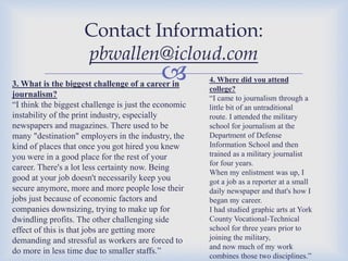 Contact Information:
pbwallen@icloud.com



3. What is the biggest challenge of a career in
journalism?
“I think the biggest challenge is just the economic
instability of the print industry, especially
newspapers and magazines. There used to be
many "destination" employers in the industry, the
kind of places that once you got hired you knew
you were in a good place for the rest of your
career. There's a lot less certainty now. Being
good at your job doesn't necessarily keep you
secure anymore, more and more people lose their
jobs just because of economic factors and
companies downsizing, trying to make up for
dwindling profits. The other challenging side
effect of this is that jobs are getting more
demanding and stressful as workers are forced to
do more in less time due to smaller staffs.”

4. Where did you attend
college?
“I came to journalism through a
little bit of an untraditional
route. I attended the military
school for journalism at the
Department of Defense
Information School and then
trained as a military journalist
for four years.
When my enlistment was up, I
got a job as a reporter at a small
daily newspaper and that's how I
began my career.
I had studied graphic arts at York
County Vocational-Technical
school for three years prior to
joining the military,
and now much of my work
combines those two disciplines.”

 