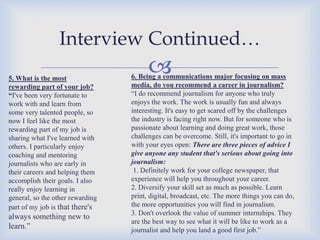 Interview Continued…
5. What is the most
rewarding part of your job?
“I've been very fortunate to
work with and learn from
some very talented people, so
now I feel like the most
rewarding part of my job is
sharing what I've learned with
others. I particularly enjoy
coaching and mentoring
journalists who are early in
their careers and helping them
accomplish their goals. I also
really enjoy learning in
general, so the other rewarding
part of my job is that there's

always something new to
learn.”



6. Being a communications major focusing on mass
media, do you recommend a career in journalism?
“I do recommend journalism for anyone who truly
enjoys the work. The work is usually fun and always
interesting. It's easy to get scared off by the challenges
the industry is facing right now. But for someone who is
passionate about learning and doing great work, those
challenges can be overcome. Still, it's important to go in
with your eyes open: There are three pieces of advice I
give anyone any student that's serious about going into
journalism:
1. Definitely work for your college newspaper, that
experience will help you throughout your career.
2. Diversify your skill set as much as possible. Learn
print, digital, broadcast, etc. The more things you can do,
the more opportunities you will find in journalism.
3. Don't overlook the value of summer internships. They
are the best way to see what it will be like to work as a
journalist and help you land a good first job.”

 