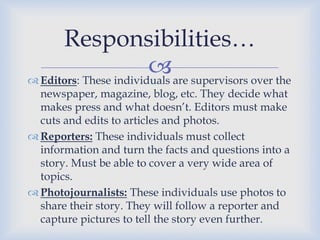 Responsibilities…
are supervisors over the
 Editors: These individuals
newspaper, magazine, blog, etc. They decide what
makes press and what doesn’t. Editors must make
cuts and edits to articles and photos.
 Reporters: These individuals must collect
information and turn the facts and questions into a
story. Must be able to cover a very wide area of
topics.
 Photojournalists: These individuals use photos to
share their story. They will follow a reporter and
capture pictures to tell the story even further.

 