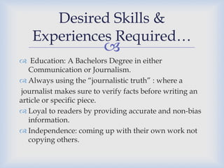 Desired Skills &
Experiences Required…



 Education: A Bachelors Degree in either
Communication or Journalism.
 Always using the “journalistic truth” : where a
journalist makes sure to verify facts before writing an
article or specific piece.
 Loyal to readers by providing accurate and non-bias
information.
 Independence: coming up with their own work not
copying others.

 