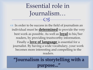 Essential role in
Journalism…



 In order to be success in the field of journalism an
individual must be determined to provide the very
best work as possible. As well as loyal to his/her
readers, by providing trustworthy information.
Finally a love of language is essential for a
journalist. By having a wide vocabulary, your work
becomes more interesting and compelling to the
readers.

“Journalism is storytelling with a
purpose...”

 