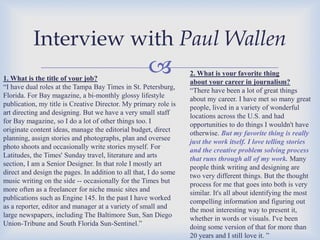 Interview with Paul Wallen



1. What is the title of your job?
“I have dual roles at the Tampa Bay Times in St. Petersburg,
Florida. For Bay magazine, a bi-monthly glossy lifestyle
publication, my title is Creative Director. My primary role is
art directing and designing. But we have a very small staff
for Bay magazine, so I do a lot of other things too. I
originate content ideas, manage the editorial budget, direct
planning, assign stories and photographs, plan and oversee
photo shoots and occasionally write stories myself. For
Latitudes, the Times' Sunday travel, literature and arts
section, I am a Senior Designer. In that role I mostly art
direct and design the pages. In addition to all that, I do some
music writing on the side -- occasionally for the Times but
more often as a freelancer for niche music sites and
publications such as Engine 145. In the past I have worked
as a reporter, editor and manager at a variety of small and
large newspapers, including The Baltimore Sun, San Diego
Union-Tribune and South Florida Sun-Sentinel.”

2. What is your favorite thing
about your career in journalism?
“There have been a lot of great things
about my career. I have met so many great
people, lived in a variety of wonderful
locations across the U.S. and had
opportunities to do things I wouldn't have
otherwise. But my favorite thing is really
just the work itself. I love telling stories
and the creative problem solving process
that runs through all of my work. Many
people think writing and designing are
two very different things. But the thought
process for me that goes into both is very
similar. It's all about identifying the most
compelling information and figuring out
the most interesting way to present it,
whether in words or visuals. I've been
doing some version of that for more than
20 years and I still love it. ”

 