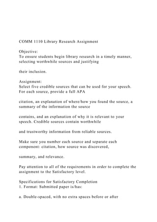 COMM 1110 Library Research Assignment
Objective:
To ensure students begin library research in a timely manner,
selecting worthwhile sources and justifying
their inclusion.
Assignment:
Select five credible sources that can be used for your speech.
For each source, provide a full APA
citation, an explanation of where/how you found the source, a
summary of the information the source
contains, and an explanation of why it is relevant to your
speech. Credible sources contain worthwhile
and trustworthy information from reliable sources.
Make sure you number each source and separate each
component: citation, how source was discovered,
summary, and relevance.
Pay attention to all of the requirements in order to complete the
assignment to the Satisfactory level.
Specifications for Satisfactory Completion
1. Format: Submitted paper is/has:
a. Double-spaced, with no extra spaces before or after
 