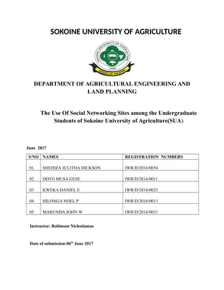 SOKOINE UNIVERSITY OF AGRICULTURE
DEPARTMENT OF AGRICULTURAL ENGINEERING AND
LAND PLANNING
The Use Of Social Networking Sites among the Undergraduate
Students of Sokoine University of Agriculture(SUA)
June 2017
S/NO NAMES REGISTRATION NUMBERS
01 SHEHIZA JULITHA DICKSON IWR/D/2016/0054
02 DOTO MUSA GESE IWR/D/2016/0011
03 KWEKA DANIEL E IWR/D/2016/0023
04 HILONGA NOEL P IWR/D/2016/0013
05 MARUNDA JOHN W IWR/D/2016/0031
Instructor: Robinson Nichodamus
Date of submission:06th
June 2017
 