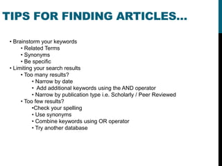 TIPS FOR FINDING ARTICLES…

 • Brainstorm your keywords
      • Related Terms
      • Synonyms
      • Be specific
 • Limiting your search results
      • Too many results?
           • Narrow by date
           • Add additional keywords using the AND operator
           • Narrow by publication type i.e. Scholarly / Peer Reviewed
      • Too few results?
           •Check your spelling
           • Use synonyms
           • Combine keywords using OR operator
           • Try another database
 