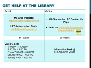GET HELP AT THE LIBRARY
 Email                              Online

           Melanie Parlette:
                                    • IM Chat on the LRC Contact Us
     mparlette@conestogac.on.ca
                                                   Page
      LRC Information Desk:         • Or in the Computer Programming
         lrcinfo@conestogac.on.ca              Research Guide


                In Person                        By Phone

 Visit the LRC
 • Monday – Thursday
    7:30 AM – 9:00 PM                        Information Desk @
 • Friday 7:30 AM – 5:00 PM                  519-748-5220 x3361
 • Saturday 9 AM – 4:00 PM
 • Sunday Noon – 4:00 PM
 