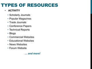 TYPES OF RESOURCES
 • ACTIVITY
  •   Scholarly Journals
  •   Popular Magazines
  •   Trade Journals
  •   Conference Papers
  •   Technical Reports
  •   Blogs
  •   Commercial Websites
  •   Educational Websites
  •   News Websites
  •   Forum Website

                  … and more!
 