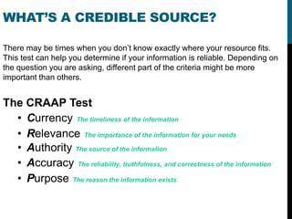 WHAT’S A CREDIBLE SOURCE?

There may be times when you don’t know exactly where your resource fits.
This test can help you determine if your information is reliable. Depending on
the question you are asking, different part of the criteria might be more
important than others.


The CRAAP Test
  • Currency The timeliness of the information
  • Relevance The importance of the information for your needs
  • Authority The source of the information
  • Accuracy The reliability, truthfulness, and correctness of the information
  • Purpose The reason the information exists
 