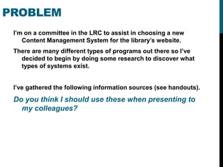 PROBLEM
 I’m on a committee in the LRC to assist in choosing a new
    Content Management System for the library’s website.
 There are many different types of programs out there so I’ve
   decided to begin by doing some research to discover what
   types of systems exist.


 I’ve gathered the following information sources (see handouts).
 Do you think I should use these when presenting to
   my colleagues?
 