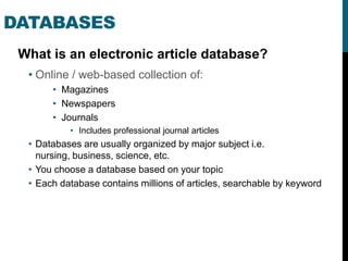 DATABASES
 What is an electronic article database?
  • Online / web-based collection of:
       • Magazines
       • Newspapers
       • Journals
           • Includes professional journal articles
  • Databases are usually organized by major subject i.e.
    nursing, business, science, etc.
  • You choose a database based on your topic
  • Each database contains millions of articles, searchable by keyword
 
