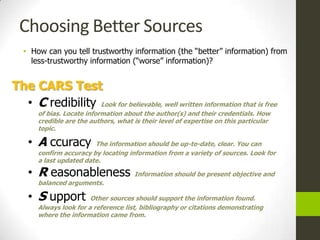 Choosing Better Sources
   • How can you tell trustworthy information (the “better” information) from
     less-trustworthy information (“worse” information)?


The CARS Test
  • C redibility Look for believable, well written information that is free
       of bias. Locate information about the author(s) and their credentials. How
       credible are the authors, what is their level of expertise on this particular
       topic.

    • A ccuracy          The information should be up-to-date, clear. You can
       confirm accuracy by locating information from a variety of sources. Look for
       a last updated date.

    • R easonableness                 Information should be present objective and
       balanced arguments.

    • S upport          Other sources should support the information found.
       Always look for a reference list, bibliography or citations demonstrating
       where the information came from.
 