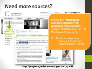 Need more sources?

                             Explore the “Mechanical
                             Systems Engineering”
                             Research Help Guide to
                             discover Databases focused on
                             Mechanical Engineering.

                              These database have:
                                 Advanced Search Tools
                                 Subject Specific Material




      http://exploreguides.conestogac.on.ca/MSE
 