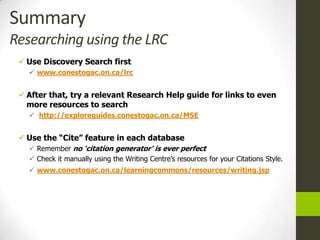 Summary
Researching using the LRC
  Use Discovery Search first
    www.conestogac.on.ca/lrc


  After that, try a relevant Research Help guide for links to even
   more resources to search
    http://exploreguides.conestogac.on.ca/MSE


  Use the “Cite” feature in each database
    Remember no „citation generator‟ is ever perfect
    Check it manually using the Writing Centre’s resources for your Citations Style.
    www.conestogac.on.ca/learningcommons/resources/writing.jsp
 