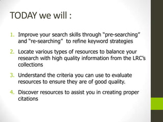TODAY we will :
1. Improve your search skills through “pre-searching”
   and “re-searching” to refine keyword strategies
2. Locate various types of resources to balance your
   research with high quality information from the LRC’s
   collections
3. Understand the criteria you can use to evaluate
   resources to ensure they are of good quality.
4. Discover resources to assist you in creating proper
   citations
 