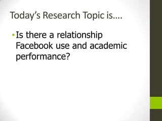 Today’s Research Topic is….
• Is there a relationship
  Facebook use and academic
  performance?
 