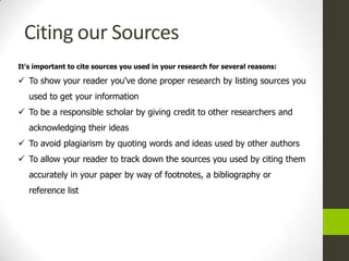 Citing our Sources
It's important to cite sources you used in your research for several reasons:

 To show your reader you've done proper research by listing sources you
   used to get your information
 To be a responsible scholar by giving credit to other researchers and
   acknowledging their ideas
 To avoid plagiarism by quoting words and ideas used by other authors
 To allow your reader to track down the sources you used by citing them
   accurately in your paper by way of footnotes, a bibliography or
   reference list
 