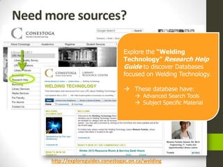 Need more sources?

                                   Explore the “Welding
                                   Technology” Research Help
                                   Guide to discover Databases
                                   focused on Welding Technology.

                                    These database have:
                                         Advanced Search Tools
                                         Subject Specific Material




      http://exploreguides.conestogac.on.ca/welding
 