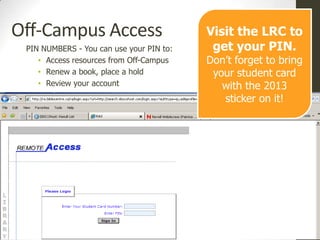 Off-Campus Access                         Visit the LRC to
 PIN NUMBERS - You can use your PIN to:    get your PIN.
    • Access resources from Off-Campus    Don’t forget to bring
    • Renew a book, place a hold           your student card
    • Review your account                    with the 2013
                                             sticker on it!
 