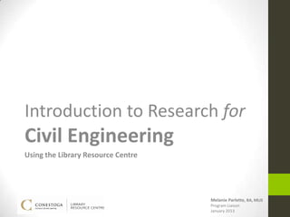 Introduction to Research for
Civil Engineering
Using the Library Resource Centre




                                    Melanie Parlette, BA, MLIS
                                    Program Liaison
                                    January 2013
 
