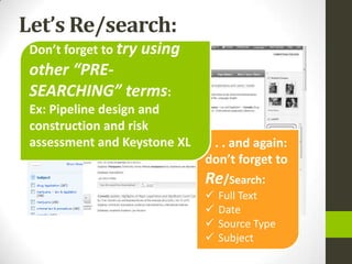 Let’s Re/search:
 Don’t forget to try using
 other “PRE-
 SEARCHING” terms:
 Ex: Pipeline design and
 construction and risk
 assessment and Keystone XL   . . . and again:
                              don’t forget to
                              Re/Search:
                                 Full Text
                                 Date
                                 Source Type
                                 Subject
 