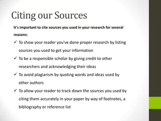 Citing our Sources
It's important to cite sources you used in your research for several
reasons:
 To show your reader you've done proper research by listing
   sources you used to get your information
 To be a responsible scholar by giving credit to other
   researchers and acknowledging their ideas
 To avoid plagiarism by quoting words and ideas used by
   other authors
 To allow your reader to track down the sources you used by
   citing them accurately in your paper by way of footnotes, a
   bibliography or reference list
 