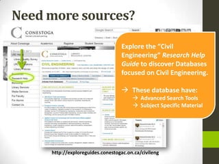 Need more sources?

                                  Explore the “Civil
                                  Engineering” Research Help
                                  Guide to discover Databases
                                  focused on Civil Engineering.

                                   These database have:
                                        Advanced Search Tools
                                        Subject Specific Material




     http://exploreguides.conestogac.on.ca/civileng
 