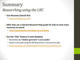 Summary
Researching using the LRC
  Use Discovery Search first
    www.conestogac.on.ca/lrc


  After that, try a relevant Research Help guide for links to even more
   resources to search
    http://exploreguides.conestogac.on.ca/civileng


  Use the “Cite” feature in each database
    Remember no “citation generator’ is ever perfect
    Check it manually using the Writing Centre’s resources for IEEE.
    www.conestogac.on.ca/learningcommons/resources/writing.jsp
 