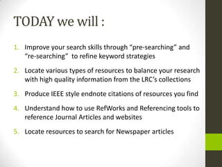 TODAY we will :
1. Improve your search skills through “pre-searching” and
   “re-searching” to refine keyword strategies
2. Locate various types of resources to balance your research
   with high quality information from the LRC’s collections
3. Produce IEEE style endnote citations of resources you find
4. Understand how to use RefWorks and Referencing tools to
   reference Journal Articles and websites
5. Locate resources to search for Newspaper articles
 