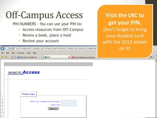 Off-Campus Access                          Visit the LRC to
 PIN NUMBERS - You can use your PIN to:     get your PIN.
    • Access resources from Off-Campus    Don’t forget to bring
    • Renew a book, place a hold           your student card
    • Review your account                 with the 2013 sticker
                                                  on it!
 