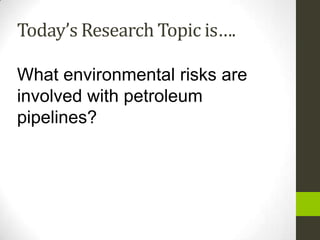 Today’s Research Topic is….

What environmental risks are
involved with petroleum
pipelines?
 
