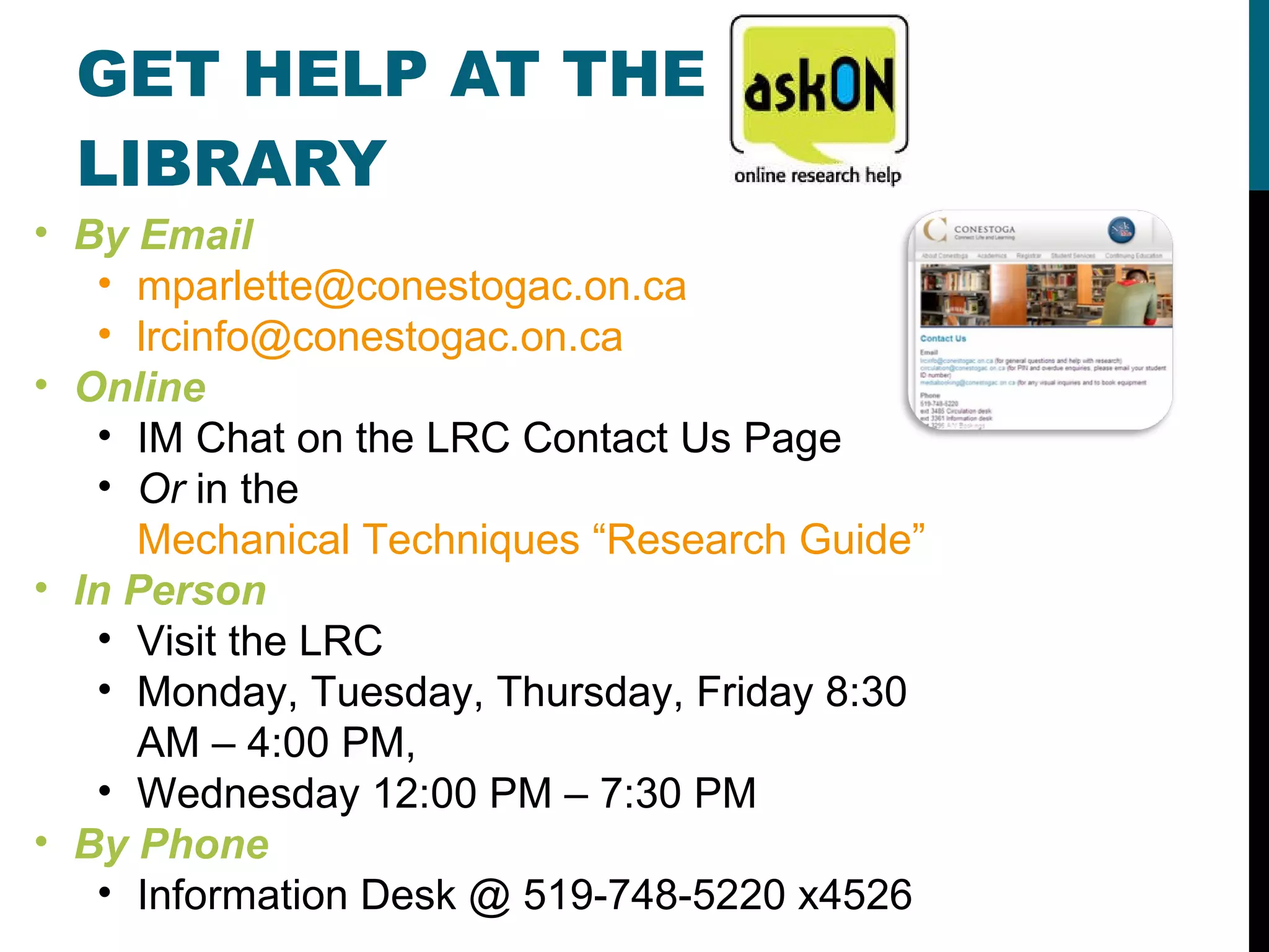GET HELP AT THE LIBRARY By Email [email_address] [email_address]   Online IM Chat on the LRC Contact Us Page Or  in the  Mechanical Techniques “Research Guide” In Person Visit the LRC Monday, Tuesday, Thursday, Friday 8:30 AM – 4:00 PM,  Wednesday 12:00 PM – 7:30 PM By Phone Information Desk @ 519-748-5220 x4526 