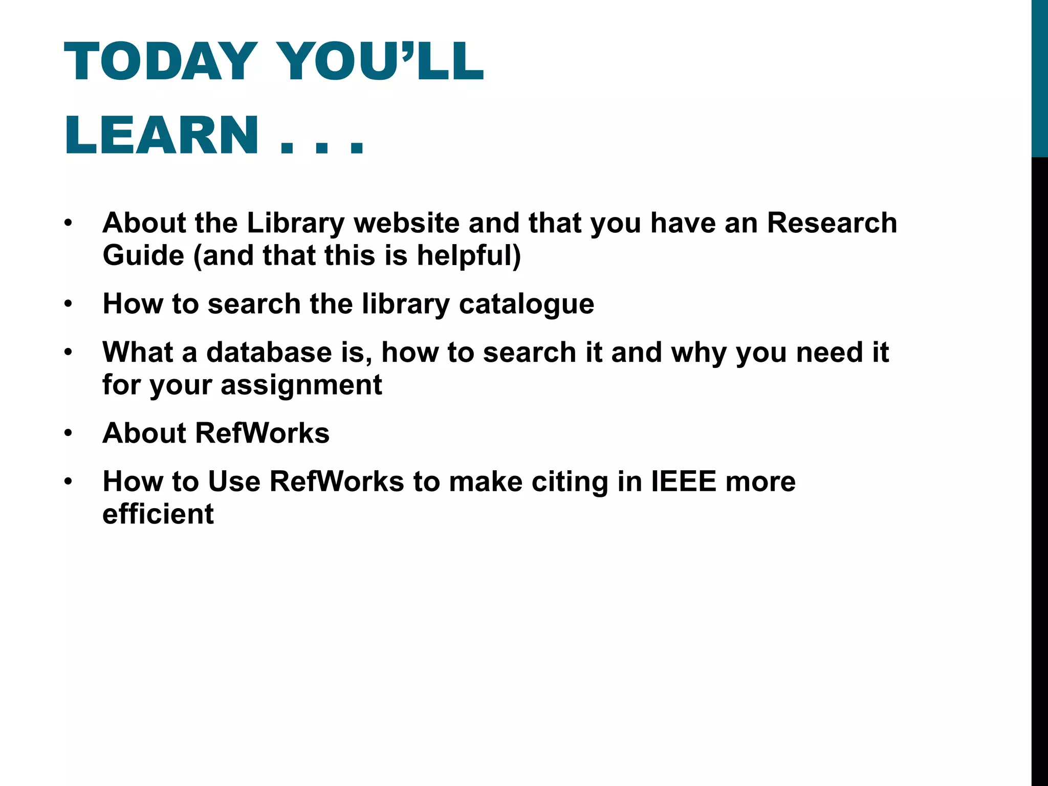 TODAY YOU’LL LEARN . . . About the Library website and that you have an Research Guide (and that this is helpful) How to search the library catalogue What a database is, how to search it and why you need it for your assignment About RefWorks How to Use RefWorks to make citing in IEEE more efficient 